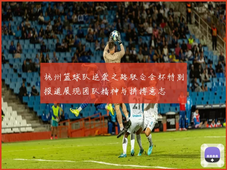 杭州篮球队逆袭之路联合会杯特别报道展现团队精神与拼搏意志