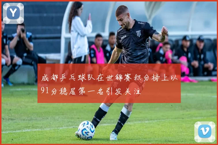 成都乒乓球队在世锦赛积分榜上以91分稳居第一名引发关注