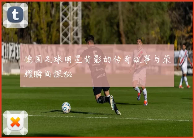 德国足球明星背影的传奇故事与荣耀瞬间探秘