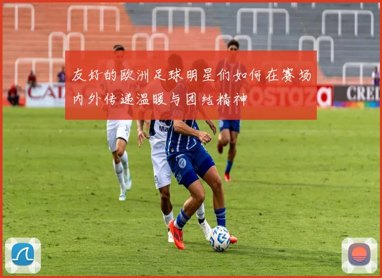 友好的欧洲足球明星们如何在赛场内外传递温暖与团结精神