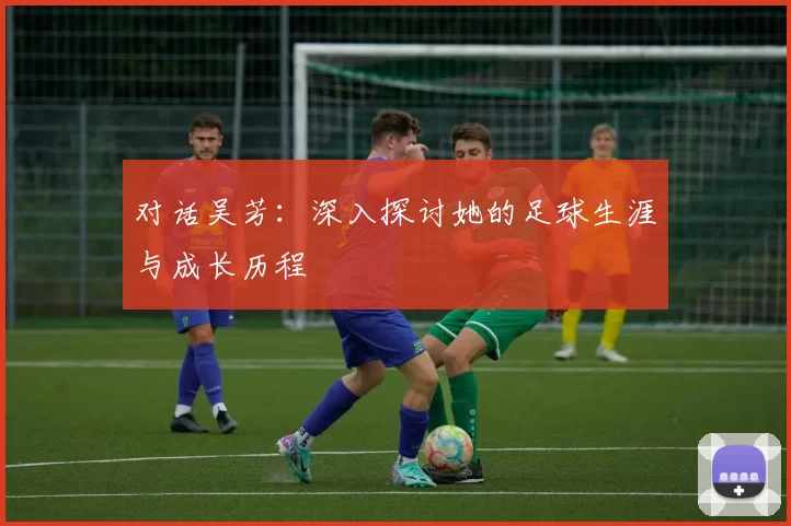 对话吴芳：深入探讨她的足球生涯与成长历程