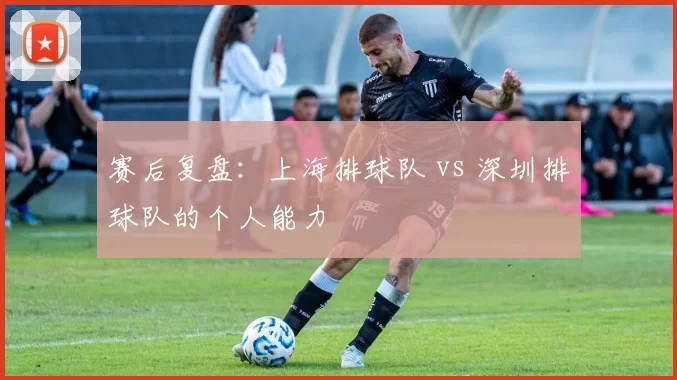 赛后复盘：上海排球队 vs 深圳排球队的个人能力