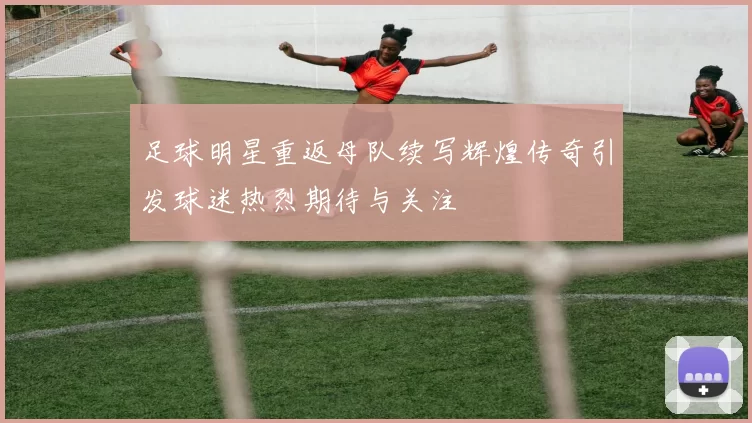 足球明星重返母队续写辉煌传奇引发球迷热烈期待与关注